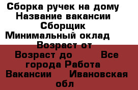 Сборка ручек на дому › Название вакансии ­ Сборщик › Минимальный оклад ­ 30 000 › Возраст от ­ 18 › Возраст до ­ 70 - Все города Работа » Вакансии   . Ивановская обл.